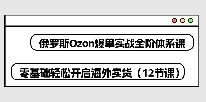 俄国Ozon打造爆款实战演练全阶管理体系课，零基础轻轻松松打开国外卖东西（12堂课）-暖阳网-中创网,福缘网,冒泡网资源整合