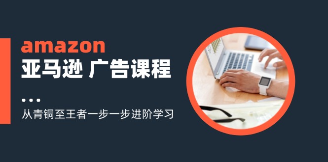 amazon亚马逊 广告课程：解锁电商营销新境界,从青铜至王者一步一步进阶学习（16节）